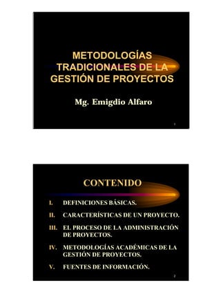 1
1
Mg. Emigdio Alfaro
METODOLOGÍAS
TRADICIONALES DE LA
GESTIÓN DE PROYECTOS
2
CONTENIDO
I. DEFINICIONES BÁSICAS.
II. CARACTERÍSTICAS DE UN PROYECTO.
III. EL PROCESO DE LA ADMINISTRACIÓN
DE PROYECTOS.
IV. METODOLOGÍAS ACADÉMICAS DE LA
GESTIÓN DE PROYECTOS.
V. FUENTES DE INFORMACIÓN.
 