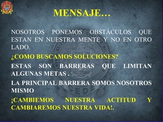 MENSAJE…
NOSOTROS PONEMOS OBSTÁCULOS QUE
ESTAN EN NUESTRA MENTE Y NO EN OTRO
LADO.
¿COMO BUSCAMOS SOLUCIONES?
ESTAS SON BARRERAS QUE LIMITAN
ALGUNAS METAS .
LA PRINCIPAL BARRERA SOMOS NOSOTROS
MISMO
¡CAMBIEMOS NUESTRA ACTITUD Y
CAMBIAREMOS NUESTRA VIDA!.
 