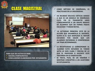 CLASE MAGISTRAL  COMO MÉTODO DE ENSEÑANZA, ES
PRACTICADO EN LA UNIVERSIDAD.
 HA RECIBIDO MUCHAS CRÍTICAS DEBIDO
A QUE ES UN MODELO DE ENSEÑANZA
CUYO FIN ES TRANSMITIR UNOS
CONOCIMIENTOS A UN GRUPO MASIVO
DE ALUMNOS QUE EN FORMA PASIVA
ESCUCHAN Y TOMAN NOTAS.
 LA ACTIVIDAD PRINCIPAL ESTÁ EN LA
ACCIÓN QUE DESARROLLA EL DOCENTE,
QUIEN ES EL QUE DESPLIEGA EL MAYOR
ESFUERZO POR HACER QUE LOS
ALUMNOS ENTIENDAN O COMPRENDAN
UN TEMA DETERMINADO.
 LA RECEPTIVIDAD LE CORRESPONDE AL
ALUMNO CUYO ESFUERZO ES TOMAR
NOTA LO MÁS CLARA Y PRECISA DE LO
QUE EL PROFESOR O DOCENTE ESTÁ
TRATANDO EN SU DISERTACIÓN.
 SE TRATA, PUES, DE UN ENSEÑAR Y
MOSTRAR CONCEPTOS A UN AUDITORIO
DE ESTUDIANTES.
PARA QUE SEA ACTIVA SE DEBE:
• HACERLA PARTICIPATIVA
• CONCLUSIONES ELABORADAS POR ESTUDIANTES
 