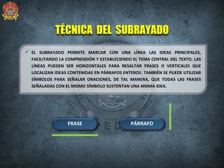 TÉCNICA DEL SUBRAYADO
 EL SUBRAYADO PERMITE MARCAR CON UNA LÍNEA LAS IDEAS PRINCIPALES,
FACILITANDO LA COMPRENSIÓN Y ESTABLECIENDO EL TEMA CENTRAL DEL TEXTO. LAS
LÍNEAS PUEDEN SER HORIZONTALES PARA RESALTAR FRASES O VERTICALES QUE
LOCALIZAN IDEAS CONTENIDAS EN PÁRRAFOS ENTEROS. TAMBIÉN SE PUEDE UTILIZAR
SÍMBOLOS PARA SEÑALAR ORACIONES, DE TAL MANERA, QUE TODAS LAS FRASES
SEÑALADAS CON EL MISMO SÍMBOLO SUSTENTAN UNA MISMA IDEA.
FRASE PÁRRAFO
 