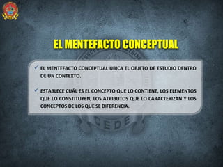 EL MENTEFACTO CONCEPTUAL
 EL MENTEFACTO CONCEPTUAL UBICA EL OBJETO DE ESTUDIO DENTRO
DE UN CONTEXTO.
 ESTABLECE CUÁL ES EL CONCEPTO QUE LO CONTIENE, LOS ELEMENTOS
QUE LO CONSTITUYEN, LOS ATRIBUTOS QUE LO CARACTERIZAN Y LOS
CONCEPTOS DE LOS QUE SE DIFERENCIA.
 