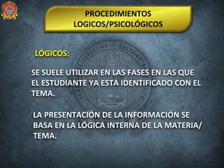LÓGICOS:
PROCEDIMIENTOS
LOGICOS/PSICOLÓGICOS
SE SUELE UTILIZAR EN LAS FASES EN LAS QUE
EL ESTUDIANTE YA ESTA IDENTIFICADO CON EL
TEMA.
LA PRESENTACIÓN DE LA INFORMACIÓN SE
BASA EN LA LÓGICA INTERNA DE LA MATERIA/
TEMA.
 