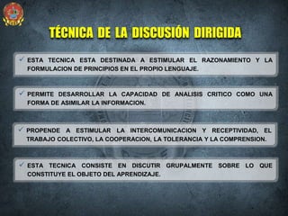  ESTA TECNICA ESTA DESTINADA A ESTIMULAR EL RAZONAMIENTO Y LA
FORMULACION DE PRINCIPIOS EN EL PROPIO LENGUAJE.
TÉCNICA DE LA DISCUSIÓN DIRIGIDA
 ESTA TECNICA CONSISTE EN DISCUTIR GRUPALMENTE SOBRE LO QUE
CONSTITUYE EL OBJETO DEL APRENDIZAJE.
 PERMITE DESARROLLAR LA CAPACIDAD DE ANALISIS CRITICO COMO UNA
FORMA DE ASIMILAR LA INFORMACION.
 PROPENDE A ESTIMULAR LA INTERCOMUNICACION Y RECEPTIVIDAD, EL
TRABAJO COLECTIVO, LA COOPERACION, LA TOLERANCIA Y LA COMPRENSION.
 