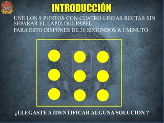 UNE LOS 9 PUNTOS CON CUATRO LINEAS RECTAS SIN
SEPARAR EL LAPIZ DEL PAPEL.
PARA ESTO DISPONES DE 30 SEGUNDOS A 1 MINUTO
¿LLEGASTE A IDENTIFICAR ALGUNA SOLUCION ?
INTRODUCCIÓN
 