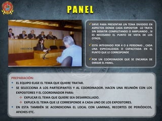 DISCUSIÓN
PANEL
PREPARACIÓN:
• EL EQUIPO ELIGE EL TEMA QUE QUIERE TRATAR.
• SE SELECCIONA A LOS PARTICIPANTES Y AL COORDINADOR. HACEN UNA REUNIÓN CON LOS
EXPOSITORES Y EL COORDINADOR PARA:
 EXPLICAR EL TEMA QUE QUIERE SEA DESARROLLADO.
 EXPLICA EL TEMA QUE LE CORRESPONDE A CADA UNO DE LOS EXPOSITORES.
• EN ESTA TAMBIÉN SE ACONDICIONA EL LOCAL CON LAMINAS, RECORTES DE PERIÓDICOS,
AFICHES ETC.
SIRVE PARA PRESENTAR UN TEMA DIVIDIDO EN
ASPECTOS DONDE CADA EXPOSITOR LO TRATA
SIN DEBATIR COMPLETANDO O AMPLIANDO , SI
ES NECESARIO EL PUNTO DE VISTA DE LOS
OTROS.
ESTÁ INTEGRADO POR 4 O 6 PERSONAS , CADA
UNA ESPECIALIZADA O CAPACITADA EN EL
PUNTO QUE LE CORRESPONDE
POR UN COORDINADOR QUE SE ENCARGA DE
DIRIGIR EL PANEL.
 