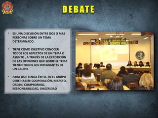 DEBATE
• ES UNA DISCUSIÓN ENTRE DOS O MAS
PERSONAS SOBRE UN TEMA
DETERMINADO.
• TIENE COMO OBJETIVO CONOCER
TODOS LOS ASPECTOS DE UN TEMA O
ASUNTO , A TRAVÉS DE LA EXPOSICIÓN
DE LAS OPINIONES QUE SOBRE EL TEMA
TIENEN TODOS LOS INTEGRANTES DE
UN GRUPO.
• PARA QUE TENGA ÉXITO, EN EL GRUPO
DEBE HABER: COOPERACIÓN, RESPETO,
ORDEN, COMPROMISO,
RESPONSABILIDAD, SINCERIDAD
 