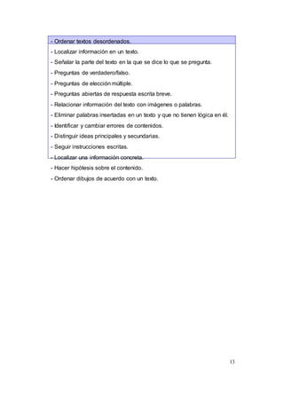 13
- Ordenar textos desordenados.
- Localizar información en un texto.
- Señalar la parte del texto en la que se dice lo que se pregunta.
- Preguntas de verdadero/falso.
- Preguntas de elección múltiple.
- Preguntas abiertas de respuesta escrita breve.
- Relacionar información del texto con imágenes o palabras.
- Eliminar palabras insertadas en un texto y que no tienen lógica en él.
- Identificar y cambiar errores de contenidos.
- Distinguir ideas principales y secundarias.
- Seguir instrucciones escritas.
- Localizar una información concreta.
- Hacer hipótesis sobre el contenido.
- Ordenar dibujos de acuerdo con un texto.
 