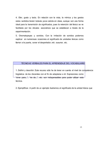15
4. Olor, gusto y tacto. En relación con la vista, la mímica y los gestos
estos sentidos tienen todavía poca cabida en clase, aunque son una forma
ideal para la transmisión de significados, pues la retención del léxico se ve
facilitada por los vínculos asociativos que se establecen a través de la
experimentación.
5. Onomatopeyas y sonidos. Con la imitación de sonidos podemos
explicar en numerosas ocasiones el significado de unidades léxicas como
llamar a la puerta, sonar el despertador, reír, susurrar, etc.
TÉCNICAS VERBALES PARA EL APRENDIZAJE DEL VOCABULARIO
1. Definir y describir. Este recurso sólo ha de tener en cuenta el nivel de competencia
lingüística de los discentes con el fin de adaptarse a él. Expresiones como
“sirve para...”, “es de...”, etc. son indispensables para poder utilizar esta
técnica.
2. Ejemplificar. A partir de un ejemplo ilustramos el significado de la unidad léxica que
 
