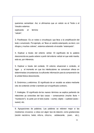 16
queramos semantizar. Así, si afirmamos que un volcán es el Teide o el
Vesubio estamos
explicando el término
“volcán”.
3. Parafrasear. Es un rodeo o circunloquio que lleva a la amplificación del
texto o enunciado. Por ejemplo, en “lleva un vestido estampado, es decir, con
dibujos y muchos colores”, estamos aclarando el vocablo “estampado”.
4. Explicar a través del entorno verbal. El significado de la palabra
desconocida se puede aclarar a partir del entorno verbal en que está inserta;
esto es, por inferencia.
5. Explicar a través del contexto. El entorno situacional o contexto, el
lugar y el momento en que los interlocutores se comunican ofrece en
determinadas circunstancias la suficiente información para la comprensión de
la unidad léxica desconocida.
6. Sinónimos y antónimos. El significado de un vocablo se aclara mediante
otra de contenido similar o también por el significado contrario.
7. Analogías. El significado de los nuevos términos se explica partiendo de
relaciones ya conocidas del tipo causa – consecuencia (mucha lluvia =
“inundación”); la parte por el todo (rueda – coche); objeto – cualidad (seda –
suave); etc.
8. Agrupaciones de palabras. Las palabras se retienen mejor si las
mostramos vinculadas a otras con algún tipo de relación, como gradaciones
(recién nacido/-a, bebé, niño/-a, chico/-a, adolescente, joven, etc.),
 