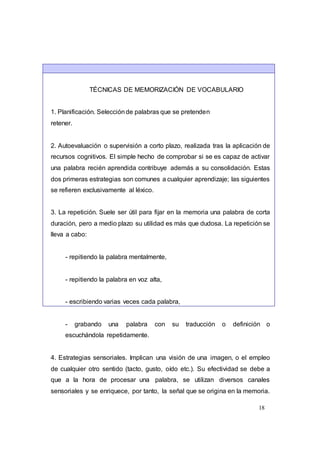 18
TÉCNICAS DE MEMORIZACIÓN DE VOCABULARIO
1. Planificación. Selecciónde palabras que se pretenden
retener.
2. Autoevaluación o supervisión a corto plazo, realizada tras la aplicación de
recursos cognitivos. El simple hecho de comprobar si se es capaz de activar
una palabra recién aprendida contribuye además a su consolidación. Estas
dos primeras estrategias son comunes a cualquier aprendizaje; las siguientes
se refieren exclusivamente al léxico.
3. La repetición. Suele ser útil para fijar en la memoria una palabra de corta
duración, pero a medio plazo su utilidad es más que dudosa. La repetición se
lleva a cabo:
- repitiendo la palabra mentalmente,
- repitiendo la palabra en voz alta,
- escribiendo varias veces cada palabra,
- grabando una palabra con su traducción o definición o
escuchándola repetidamente.
4. Estrategias sensoriales. Implican una visión de una imagen, o el empleo
de cualquier otro sentido (tacto, gusto, oído etc.). Su efectividad se debe a
que a la hora de procesar una palabra, se utilizan diversos canales
sensoriales y se enriquece, por tanto, la señal que se origina en la memoria.
 