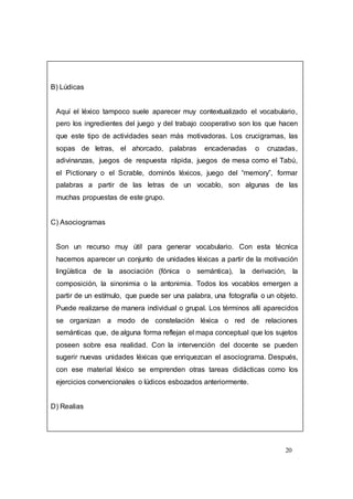 20
B) Lúdicas
Aquí el léxico tampoco suele aparecer muy contextualizado el vocabulario,
pero los ingredientes del juego y del trabajo cooperativo son los que hacen
que este tipo de actividades sean más motivadoras. Los crucigramas, las
sopas de letras, el ahorcado, palabras encadenadas o cruzadas,
adivinanzas, juegos de respuesta rápida, juegos de mesa como el Tabú,
el Pictionary o el Scrable, dominós léxicos, juego del “memory”, formar
palabras a partir de las letras de un vocablo, son algunas de las
muchas propuestas de este grupo.
C) Asociogramas
Son un recurso muy útil para generar vocabulario. Con esta técnica
hacemos aparecer un conjunto de unidades léxicas a partir de la motivación
lingüística de la asociación (fónica o semántica), la derivación, la
composición, la sinonimia o la antonimia. Todos los vocablos emergen a
partir de un estímulo, que puede ser una palabra, una fotografía o un objeto.
Puede realizarse de manera individual o grupal. Los términos allí aparecidos
se organizan a modo de constelación léxica o red de relaciones
semánticas que, de alguna forma reflejan el mapa conceptual que los sujetos
poseen sobre esa realidad. Con la intervención del docente se pueden
sugerir nuevas unidades léxicas que enriquezcan el asociograma. Después,
con ese material léxico se emprenden otras tareas didácticas como los
ejercicios convencionales o lúdicos esbozados anteriormente.
D) Realias
 