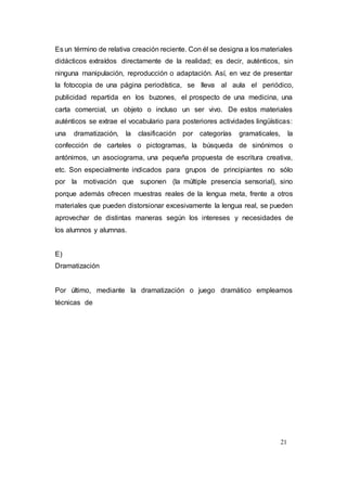 21
Es un término de relativa creación reciente. Con él se designa a los materiales
didácticos extraídos directamente de la realidad; es decir, auténticos, sin
ninguna manipulación, reproducción o adaptación. Así, en vez de presentar
la fotocopia de una página periodística, se lleva al aula el periódico,
publicidad repartida en los buzones, el prospecto de una medicina, una
carta comercial, un objeto o incluso un ser vivo. De estos materiales
auténticos se extrae el vocabulario para posteriores actividades lingüísticas:
una dramatización, la clasificación por categorías gramaticales, la
confección de carteles o pictogramas, la búsqueda de sinónimos o
antónimos, un asociograma, una pequeña propuesta de escritura creativa,
etc. Son especialmente indicados para grupos de principiantes no sólo
por la motivación que suponen (la múltiple presencia sensorial), sino
porque además ofrecen muestras reales de la lengua meta, frente a otros
materiales que pueden distorsionar excesivamente la lengua real, se pueden
aprovechar de distintas maneras según los intereses y necesidades de
los alumnos y alumnas.
E)
Dramatización
Por último, mediante la dramatización o juego dramático empleamos
técnicas de
 