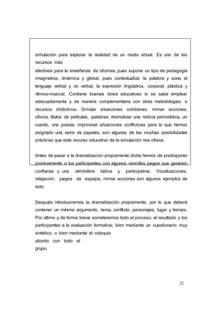 22
simulación para explorar la realidad de un modo virtual. Es uno de los
recursos más
efectivos para la enseñanza de idiomas, pues supone un tipo de pedagogía
imaginativa, dinámica y global, pues contextualiza la palabra y aúna el
lenguaje verbal y no verbal, la expresión lingüística, corporal, plástica y
rítmico-musical. Contiene buenas dosis educativas si se sabe emplear
adecuadamente y de manera complementaria con otras metodologías o
recursos didácticos. Simular situaciones cotidianas; mimar acciones,
oficios, títulos de películas, palabras; dramatizar una noticia periodística, un
cuento, una poesía; improvisar situaciones conflictivas para la que hemos
asignado una serie de papeles, son algunas de las muchas posibilidades
prácticas que este recurso educativo de la simulación nos ofrece.
Antes de pasar a la dramatización propiamente dicha hemos de predisponer
positivamente a los participantes con algunos sencillos juegos que generen
confianza y una atmósfera lúdica y participativa. Vocalizaciones,
relajación, juegos de espejos, mimar acciones son algunos ejemplos de
esto.
Después introduciremos la dramatización propiamente, por lo que deberá
contener un mínimo argumento, tema, conflicto, personajes, lugar y tiempo.
Por último y de forma breve someteremos todo el proceso, el resultado y los
participantes a la evaluación formativa; bien mediante un cuestionario muy
sintético, o bien mediante el coloquio
abierto con todo el
grupo.
 