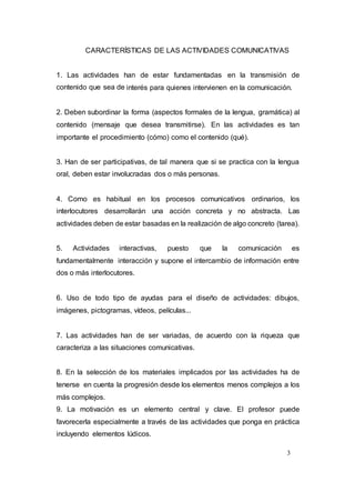 3
CARACTERÍSTICAS DE LAS ACTIVIDADES COMUNICATIVAS
1. Las actividades han de estar fundamentadas en la transmisión de
contenido que sea de interés para quienes intervienen en la comunicación.
2. Deben subordinar la forma (aspectos formales de la lengua, gramática) al
contenido (mensaje que desea transmitirse). En las actividades es tan
importante el procedimiento (cómo) como el contenido (qué).
3. Han de ser participativas, de tal manera que si se practica con la lengua
oral, deben estar involucradas dos o más personas.
4. Como es habitual en los procesos comunicativos ordinarios, los
interlocutores desarrollarán una acción concreta y no abstracta. Las
actividades deben de estar basadas en la realización de algo concreto (tarea).
5. Actividades interactivas, puesto que la comunicación es
fundamentalmente interacción y supone el intercambio de información entre
dos o más interlocutores.
6. Uso de todo tipo de ayudas para el diseño de actividades: dibujos,
imágenes, pictogramas, vídeos, películas...
7. Las actividades han de ser variadas, de acuerdo con la riqueza que
caracteriza a las situaciones comunicativas.
8. En la selección de los materiales implicados por las actividades ha de
tenerse en cuenta la progresión desde los elementos menos complejos a los
más complejos.
9. La motivación es un elemento central y clave. El profesor puede
favorecerla especialmente a través de las actividades que ponga en práctica
incluyendo elementos lúdicos.
 