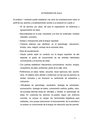 5
ACTIVIDADES DE AULA
El profesor / mediador puede establecer una serie de consideraciones sobre el
perfil de sus alumnos y el planteamiento acorde a su situación en cuanto a:
- Nº de alumnos por clase: útil para la organización de dinámicas y
agrupamientos de clase.
- Nacionalidades en el aula: importante a la hora de contemplar modelos
culturales concretos.
- Actitud y motivaciones ante la lengua española.
- Factores externos que interfieren en el aprendizaje: introversión,
timidez, sexo, religión, rechazo de la sociedad, otros.
- Nivel de escolarización.
- Desde cuándo están en contacto con la lengua española: de ello
depende el grado de conocimiento de las distintas habilidades
comunicativas y el dominio de estas.
- Con quiénes establecen intercambios comunicativos: vecinos, amigos,
compañeros de clase, profesores, gente de la calle, otros.
- Preferencias en clase: hablar, escuchar, hacer ejercicios, leer, escribir,
otros. El objetivo sería atender a dinámicas con las que los alumnos se
sientan cómodos y así favorecer su sentimiento de autoestima y
motivación.
- Dificultades de aprendizaje: vocabulario, tipología de actividades,
pronunciación, tipología de textos, comprensión auditiva, grafías, otros.
Se aconseja delimitar áreas de dificultad y facilitar el aprendizaje de
éstas. En ocasiones los alumnos no pueden seguir una dinámica
concreta, no porque no tengan las herramientas lingüísticas para
realizarlas, sino porque desconocen el funcionamiento de la actividad o
no poseen un conocimiento de la lengua de instrucción que les permita
 