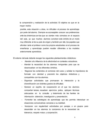 6
la comprensión y realización de la actividad. El objetivo es que en la
mayor medida
posible, esta situación u otras, no dificulten el proceso de aprendizaje
por parte del alumno. Siempre es aconsejable conocer sus preferencias
ante las dinámicas con las que se sientan más cómodos en el espacio
del aula, ya que muchos alumnos conciben este ámbito de un modo
muy diferente al de su país de origen y también por ello, los papeles que
afrontan tanto el profesor como los propios estudiantes en el proceso de
enseñanza y aprendizaje pueden resultar diferentes a los modelos
anteriormente aprendidos.
El entorno del aula debería recoger los siguientes planteamientos didácticos:
- Atender a la influencia de la afectividad en contextos educativos.
- Atender la necesidad de los alumnos inmigrantes para que se
desenvuelvan en los diferentes ámbitos.
- Negociar los contenidos al comienzo del curso y señalar la importancia de
formular con claridad y precisión los objetivos didácticos y
compartirlos con los alumnos.
- Organizar actividades que promuevan la interacción y la
diversificación con distintos grados de dificultad.
- Generar un espíritu de cooperación en el que los alumnos
compartan tareas, resuelvan ejercicios juntos, apliquen técnicas
adecuadas en la consulta y tratamiento de las fuentes de
información: obtención, investigación y presentación.
- Fomentar las estrategias de aprendizaje que les permita interactuar en
situaciones comunicativas cercanas a su realidad.
- Incorporar con regularidad actividades por parejas o en grupos para
desarrollar en los alumnos la conciencia de la necesidad de
tolerancia, respeto mutuo y cooperación.
 