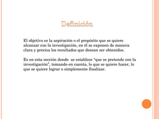 El objetivo es la aspiración o el propósito que se quiere alcanzar con la investigación, en él se exponen de manera clara y precisa los resultados que desean ser obtenidos. Es en esta sección donde  se establece “que se pretende con la investigación”, tomando en cuenta, lo que se quiere hacer, lo que se quiere lograr o simplemente finalizar. 