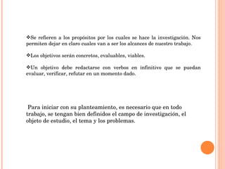Se refieren a los propósitos por los cuales se hace la investigación. Nos permiten dejar en claro cuales van a ser los alcances de nuestro trabajo. Los objetivos serán concretos, evaluables, viables. Un objetivo debe redactarse con verbos en infinitivo que se puedan evaluar, verificar, refutar en un momento dado. Para iniciar con su planteamiento, es necesario que en todo trabajo, se tengan bien definidos el campo de investigación, el objeto de estudio, el tema y los problemas. 