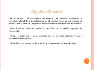 Éste señala  “El fin último del estudio”, se formula atendiendo el propósito global de la investigación, es el objetivo principal del trabajo, en cuanto a su contenido, no presenta detalles de los componentes de estudio. Sus fines se orientan hacia la totalidad de la acción cognoscitiva planteada.  Tiene relación con el área temática que se pretende estudiar y con el título de investigación. Identifica, sin entrar en detalles, lo que se desea indagar o analizar. 