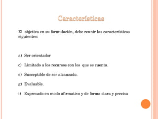 El  objetivo en su formulación, debe reunir las características siguientes: Ser orientador Limitado a los recursos con los  que se cuenta. Susceptible de ser alcanzado. Evaluable. Expresado en modo afirmativo y de forma clara y precisa 