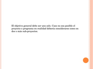 El objetivo general debe ser uno solo. Caso no sea posible el proyecto o programa en realidad debería considerarse como en dos o más sub-proyectos. 