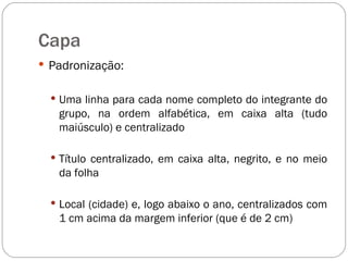 Capa Padronização: Uma linha para cada nome completo do integrante do grupo, na ordem alfabética, em caixa alta (tudo maiúsculo) e centralizado Título centralizado, em caixa alta, negrito, e no meio da folha Local (cidade) e, logo abaixo o ano, centralizados com 1 cm acima da margem inferior (que é de 2 cm) 