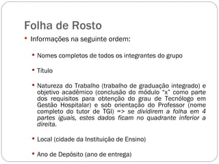 Folha de Rosto Informações na seguinte ordem: Nomes completos de todos os integrantes do grupo Título Natureza do Trabalho (trabalho de graduação integrado) e objetivo acadêmico (conclusão do módulo “x” como parte dos requisitos para obtenção do grau de Tecnólogo em Gestão Hospitalar) e sob orientação do Professor (nome completo do tutor de TGI) =>  se dividirem a folha em 4 partes iguais, estes dados ficam no quadrante inferior a direita. Local (cidade da Instituição de Ensino) Ano de Depósito (ano de entrega) 