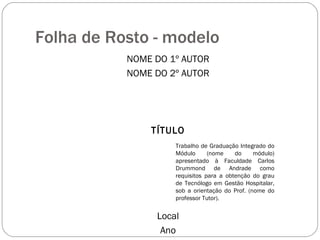 Folha de Rosto - modelo NOME DO 1º AUTOR NOME DO 2º AUTOR TÍTULO Local Ano Trabalho de Graduação Integrado do Módulo (nome do módulo) apresentado à Faculdade Carlos Drummond de Andrade como requisitos para a obtenção do grau de Tecnólogo em Gestão Hospitalar, sob a orientação do Prof. (nome do professor Tutor). 