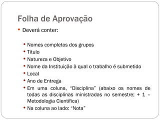Folha de Aprovação Deverá conter: Nomes completos dos grupos  Título Natureza e Objetivo Nome da Instituição à qual o trabalho é submetido Local Ano de Entrega Em uma coluna, “Disciplina” (abaixo os nomes de todas as disciplinas ministradas no semestre; + 1 – Metodologia Científica) Na coluna ao lado: “Nota” 