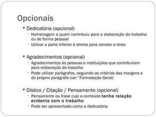 Opcionais Dedicatória (opcional) Homenagem a quem contribuiu para a elaboração do trabalho ou de forma pessoal Utilizar a parte inferior à direita para constar o texto Agradecimentos (opcional) Agradecimentos às pessoas e instituições que contribuíram para elaboração do trabalho Pode utilizar parágrafos, seguindo os critérios das margens e do próprio parágrafo (ver “Formatação Geral)  Dístico / Citação / Pensamento (opcional) Pensamento ou frase cujo o conteúdo  tenha relação evidente com o trabalho Pode ser apresentado como a dedicatória 