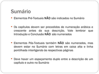 Sumário Elementos Pré-Textuais  NÃO  são indicados no Sumário Os capítulos devem ser precedidos de numeração arábica e crescente antes da sua descrição. Vale lembrar que Introdução e Conclusão  NÃO  são numerados  Elementos Pós-Textuais também  NÃO  são numerados, mas devem estar no Sumário com letras em caixa alta e linha pontilhada interligando às respectivas páginas Deve haver um espaçamento duplo entre a descrição de um capítulo e outro no Sumário 