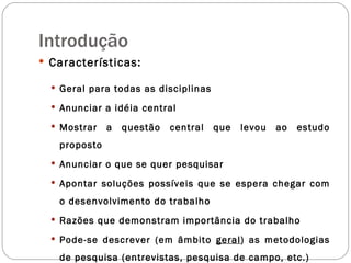 Introdução Características: Geral para todas as disciplinas Anunciar a idéia central Mostrar a questão central que levou ao estudo proposto Anunciar o que se quer pesquisar Apontar soluções possíveis que se espera chegar com o desenvolvimento do trabalho Razões que demonstram importância do trabalho Pode-se descrever (em âmbito  geral ) as metodologias de pesquisa (entrevistas, pesquisa de campo, etc.) 