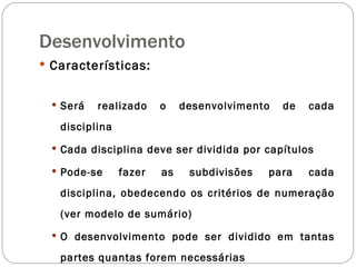Desenvolvimento Características: Será realizado o desenvolvimento de cada disciplina Cada disciplina deve ser dividida por capítulos  Pode-se fazer as subdivisões para cada disciplina, obedecendo os critérios de numeração (ver modelo de sumário) O desenvolvimento pode ser dividido em tantas partes quantas forem necessárias 
