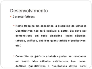 Desenvolvimento Características: Neste trabalho em específico, a disciplina de Métodos Quantitativos não terá capítulo a parte. Ela deve ser demonstrada em cada disciplina (inclui cálculos, tabelas, gráficos, análises quantitativas e qualitativas, etc.) Como dito, os gráficos e tabelas podem ser colocados em anexo. Mas cálculos estatísticos, bem como, Análises Quantitativas e Qualitativas devem estar descritas nos capítulos de cada disciplina 