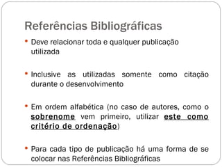 Referências Bibliográficas Deve relacionar toda e qualquer publicação utilizada Inclusive as utilizadas somente como citação durante o desenvolvimento Em ordem alfabética (no caso de autores, como o  sobrenome  vem primeiro, utilizar  este como critério de ordenação ) Para cada tipo de publicação há uma forma de se colocar nas Referências Bibliográficas 