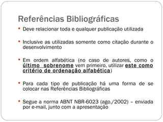 Referências Bibliográficas Deve relacionar toda e qualquer publicação utilizada Inclusive as utilizadas somente como citação durante o desenvolvimento Em ordem alfabética (no caso de autores, como o   último  sobrenome  vem primeiro, utilizar  este como critério de ordenação alfabética ) Para cada tipo de publicação há uma forma de se colocar nas Referências Bibliográficas Segue a norma ABNT NBR-6023 (ago./2002) – enviada por e-mail, junto com a apresentação 
