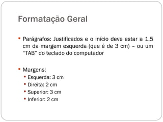 Formatação Geral Parágrafos: Justificados e o início deve estar a 1,5 cm da margem esquerda (que é de 3 cm) – ou um “TAB” do teclado do computador Margens: Esquerda: 3 cm Direita: 2 cm Superior: 3 cm Inferior: 2 cm 