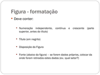 Figura - formatação Deve conter: Numeração independente, contínua e crescente (parte superior, antes do título) Título (em negrito) Disposição da Figura Fonte (abaixo da figura) – se forem dados próprios, colocar da onde foram retirados estes dados (ex.: qual setor?) 