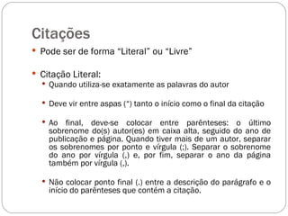 Citações  Pode ser de forma “Literal” ou “Livre” Citação Literal: Quando utiliza-se exatamente as palavras do autor Deve vir entre aspas (“) tanto o início como o final da citação Ao final, deve-se colocar entre parênteses: o último sobrenome do(s) autor(es) em caixa alta, seguido do ano de publicação e página. Quando tiver mais de um autor, separar os sobrenomes por ponto e vírgula (;). Separar o sobrenome do ano por vírgula (,) e, por fim, separar o ano da página também por vírgula (,).  Não colocar ponto final (.) entre a descrição do parágrafo e o início do parênteses que contém a citação. 