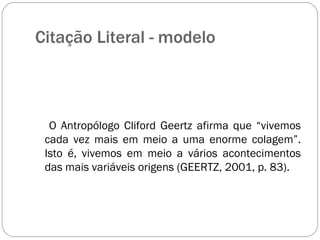 Citação Literal - modelo  O Antropólogo Cliford Geertz afirma que “vivemos cada vez mais em meio a uma enorme colagem”. Isto é, vivemos em meio a vários acontecimentos das mais variáveis origens (GEERTZ, 2001, p. 83). 