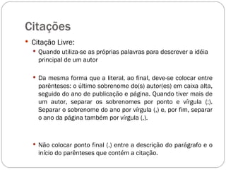 Citações  Citação Livre: Quando utiliza-se as próprias palavras para descrever a idéia principal de um autor Da mesma forma que a literal, ao final, deve-se colocar entre parênteses: o último sobrenome do(s) autor(es) em caixa alta, seguido do ano de publicação e página. Quando tiver mais de um autor, separar os sobrenomes por ponto e vírgula (;). Separar o sobrenome do ano por vírgula (,) e, por fim, separar o ano da página também por vírgula (,).  Não colocar ponto final (.) entre a descrição do parágrafo e o início do parênteses que contém a citação. 