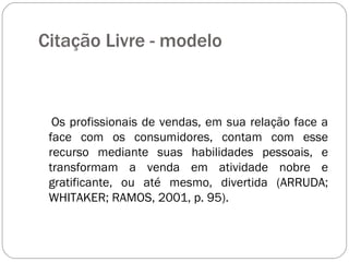 Citação Livre - modelo  Os profissionais de vendas, em sua relação face a face com os consumidores, contam com esse recurso mediante suas habilidades pessoais, e transformam a venda em atividade nobre e gratificante, ou até mesmo, divertida (ARRUDA; WHITAKER; RAMOS, 2001, p. 95). 