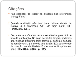 Citações  Não esquecer de inserir as citações nas referências bibliográficas Quando a citação não tiver data, colocar depois da vírgula (,) a expressão  s.d.  (de ‘sem data’)  EX: (BORGES, s.d.).  Documentos anônimos devem ser citados pelo título e ano da publicação. No caso de títulos longos, podemos citar apenas a(s) primeira(s) palavra(s) do título, seguido de reticências (...) e ano de publicação.  EX:  para o caso da citação ser da Revista Fornecedores Hospitalares, citar:  (REVISTA, 2002, p. 12).  