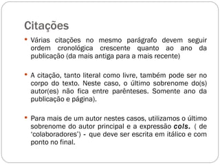 Citações  Várias citações no mesmo parágrafo devem seguir ordem cronológica crescente quanto ao ano da publicação (da mais antiga para a mais recente) A citação, tanto literal como livre, também pode ser no corpo do texto. Neste caso, o último sobrenome do(s) autor(es) não fica entre parênteses. Somente ano da publicação e página).  Para mais de um autor nestes casos, utilizamos o último sobrenome do autor principal e a expressão  cols.  ( de ‘colaboradores’)  -  que deve ser escrita em itálico e com ponto no final.  