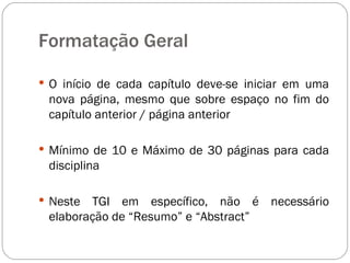 O início de cada capítulo deve-se iniciar em uma nova página, mesmo que sobre espaço no fim do capítulo anterior / página anterior Mínimo de 10 e Máximo de 30 páginas para cada disciplina Neste TGI em específico, não é necessário elaboração de “Resumo” e “Abstract” Formatação Geral 