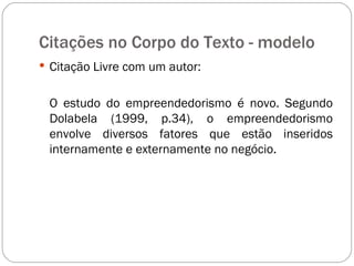 Citações no Corpo do Texto - modelo  Citação Livre com um autor: O estudo do empreendedorismo é novo. Segundo Dolabela (1999, p.34), o empreendedorismo envolve diversos fatores que estão inseridos internamente e externamente no negócio. 