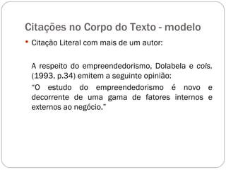 Citações no Corpo do Texto - modelo  Citação Literal com mais de um autor: A respeito do empreendedorismo, Dolabela e  cols.  (1993, p.34) emitem a seguinte opinião: “ O estudo do empreendedorismo é novo e decorrente de uma gama de fatores internos e externos ao negócio.” 