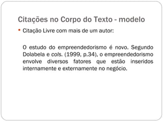 Citações no Corpo do Texto - modelo  Citação Livre com mais de um autor: O estudo do empreendedorismo é novo. Segundo Dolabela e  cols.  (1999, p.34), o empreendedorismo envolve diversos fatores que estão inseridos internamente e externamente no negócio. 