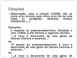 Citações Observação: caso a citação LITERAL não se inicie e/ou termine pelo início e/ou fim de uma frase ou parágrafo, devemos colocar reticências (...). Exemplos: A respeito do empreendedorismo, Dolabela e  cols.  (1993, p.34) emitem a seguinte opinião: “ ...é novo e decorrente de uma gama de fatores internos e externos...” Ou “ O estudo do empreendedorismo é novo e decorrente de uma gama de fatores internos e externos...” Ou “ ...é novo e decorrente de uma gama de fatores internos e externos ao negócio.” 