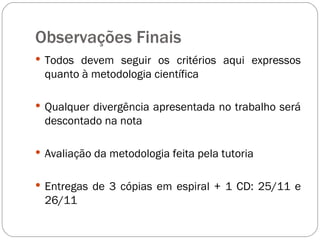 Observações Finais Todos devem seguir os critérios aqui expressos quanto à metodologia científica Qualquer divergência apresentada no trabalho será descontado na nota Avaliação da metodologia feita pela tutoria Entregas de 3 cópias em espiral + 1 CD: 25/11 e 26/11 